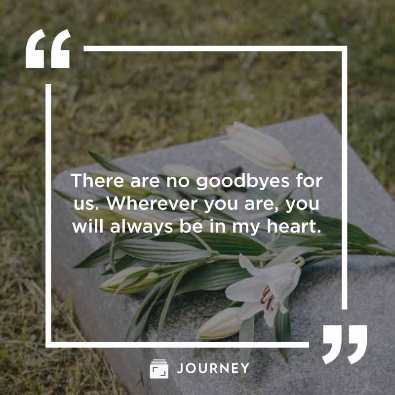 Rest In Peace Quotes, "There are no goodbyes for us. Wherever you are, you will always be in my heart."