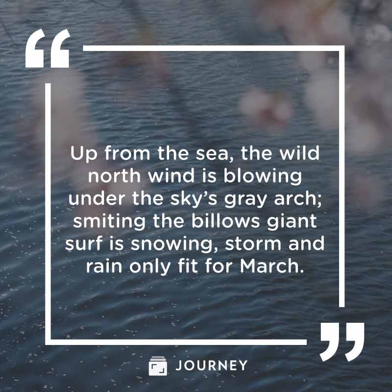 March Quotes, "Up from the sea, the wild north wind is blowing under the sky’s gray arch; smiting the billows giant surf is snowing, storm and rain only fit for March."