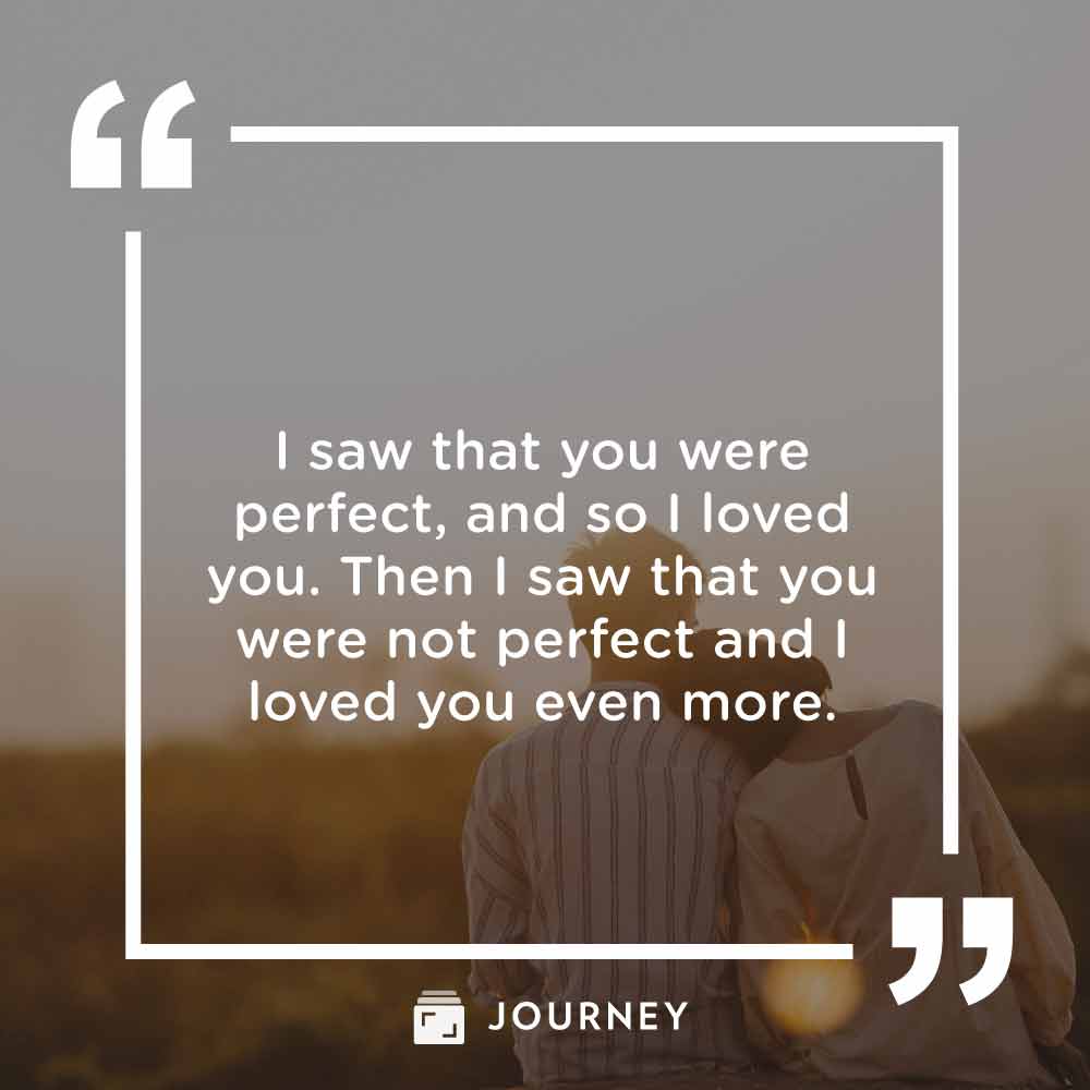 Romantic love quotes, "I saw that you were perfect, and so I loved you. Then I saw that you were not perfect and I loved you even more."